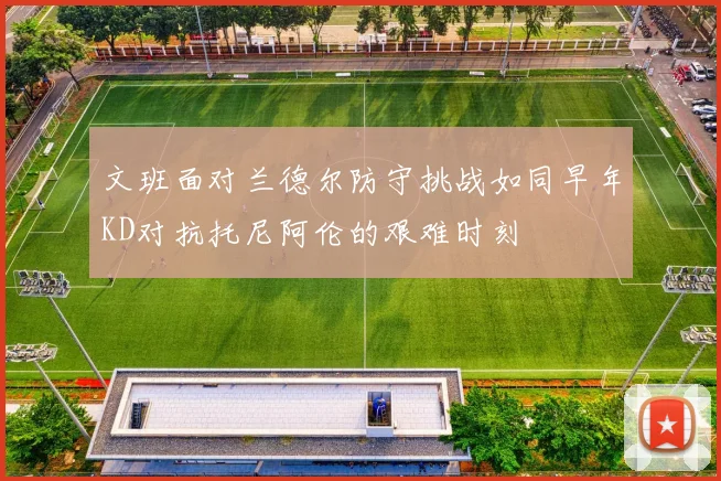 文班面对兰德尔防守挑战如同早年KD对抗托尼阿伦的艰难时刻