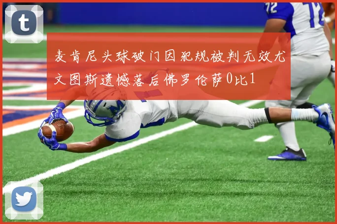 麦肯尼头球破门因犯规被判无效尤文图斯遗憾落后佛罗伦萨0比1