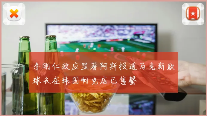 李刚仁效应显著阿斯报道马竞新款球衣在韩国耐克店已售罄