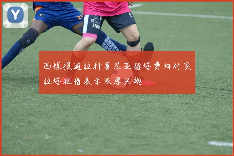 西媒报道拉科鲁尼亚赫塔费均对莫拉塔租借表示浓厚兴趣