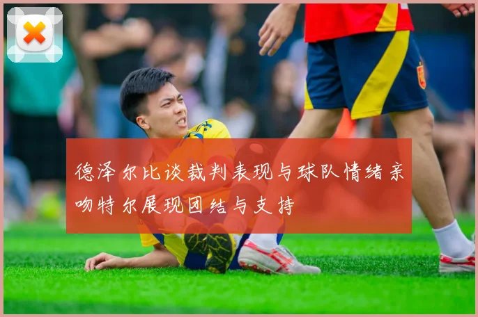 德泽尔比谈裁判表现与球队情绪亲吻特尔展现团结与支持