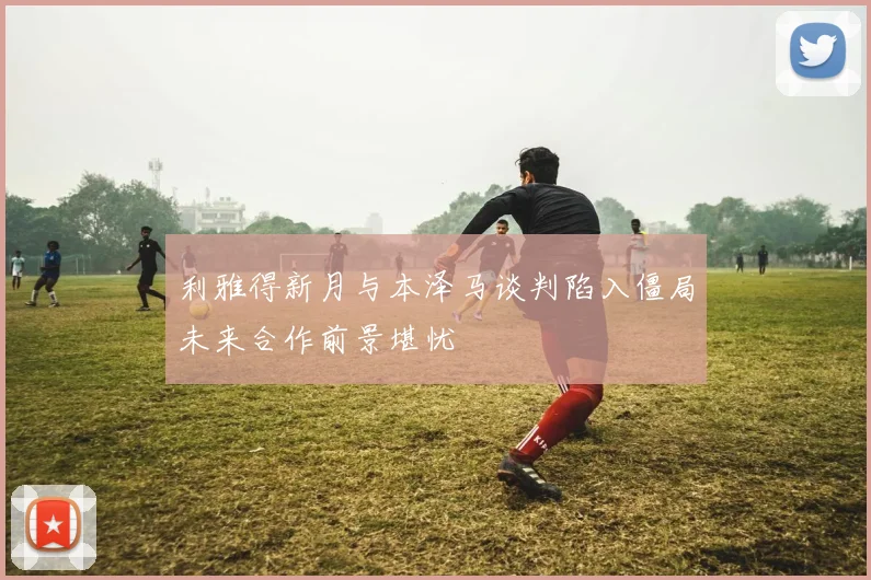 利雅得新月与本泽马谈判陷入僵局未来合作前景堪忧