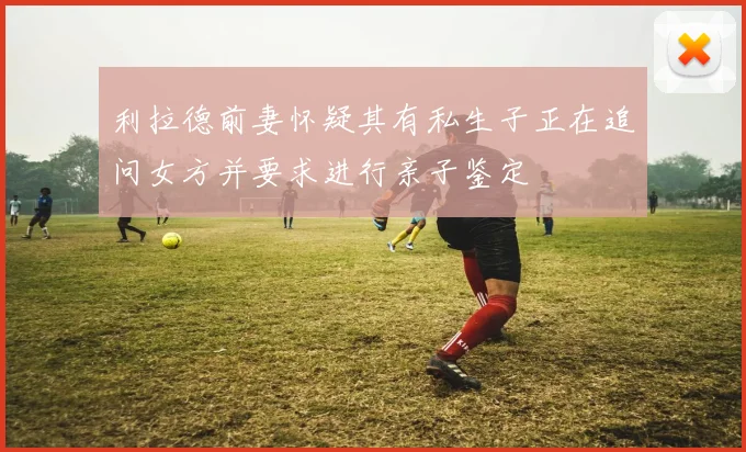 利拉德前妻怀疑其有私生子正在追问女方并要求进行亲子鉴定