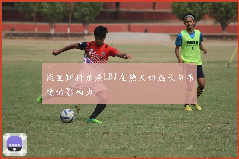 诺里斯科尔谈LBJ在热火的成长与韦德的影响力