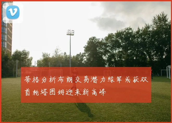 蒂格分析布朗交易潜力绿军或获双首轮塔图姆迎来新高峰