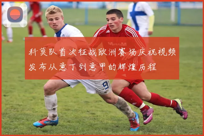 科莫队首次征战欧洲赛场庆祝视频发布从意丁到意甲的辉煌历程