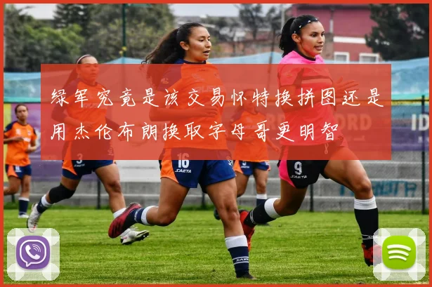 绿军究竟是该交易怀特换拼图还是用杰伦布朗换取字母哥更明智