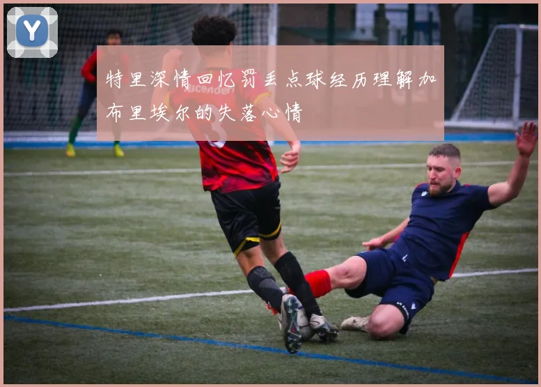 特里深情回忆罚丢点球经历理解加布里埃尔的失落心情